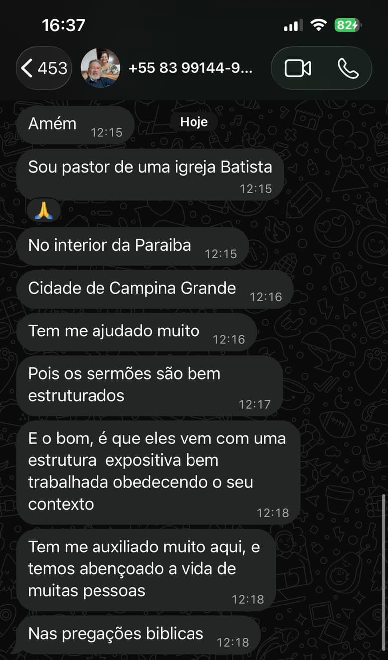 Conversa no WhatsApp: "Sou pastor de uma igreja Batista, no interior da Paraíba, cidade de Campina Grande. Tem me ajudado muito, pois os sermões são bem estruturados. E o bom é que eles vêm com uma estrutura expositiva bem trabalhada, obedecendo o seu contexto. Tem me auxiliado muito aqui, e temos abençoado a vida de muitas pessoas nas pregações bíblicas."